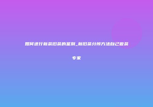 如何进行新茶旧茶的鉴别_新旧茶分辨方法自己做茶专家