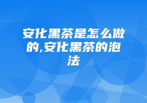 安化黑茶是怎么做的,安化黑茶的泡法