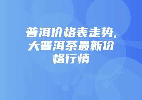 普洱价格表走势,大普洱茶最新价格行情