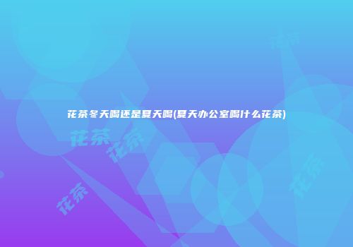 花茶冬天喝还是夏天喝(夏天办公室喝什么花茶)