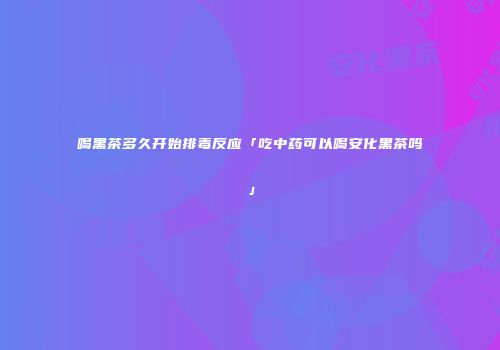 喝黑茶多久开始排毒反应「吃中药可以喝安化黑茶吗」