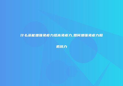 什么茶能增强免疫力提高免疫力,如何增强免疫力和抵抗力