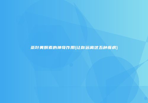 茶叶黄酮素的神奇作用(让你远离这五种疾病)