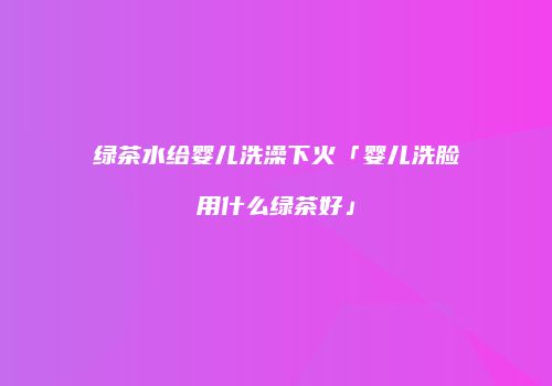 绿茶水给婴儿洗澡下火「婴儿洗脸用什么绿茶好」