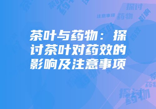 茶叶与药物：探讨茶叶对药效的影响及注意事项