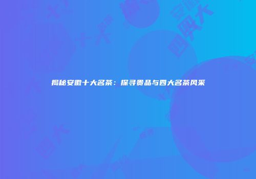 揭秘安徽十大名茶：探寻贵品与四大名茶风采