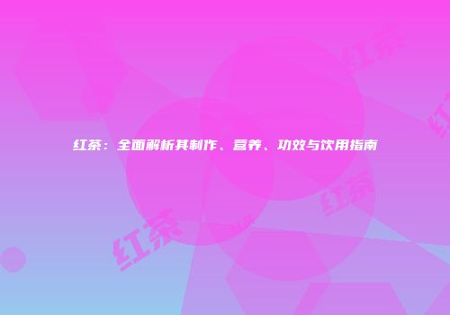 红茶：全面解析其制作、营养、功效与饮用指南
