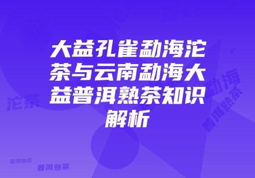 大益孔雀勐海沱茶与云南勐海大益普洱熟茶知识解析