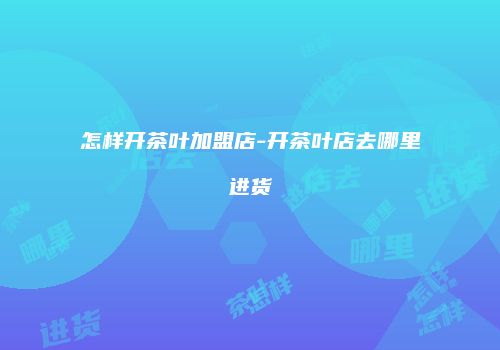 怎样开茶叶加盟店-开茶叶店去哪里进货