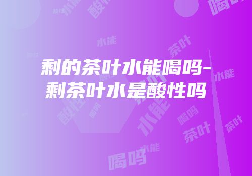 剩的茶叶水能喝吗-剩茶叶水是酸性吗