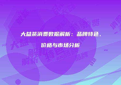 大益茶消费数据解析：品牌特色、价格与市场分析