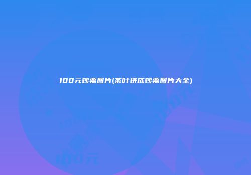 100元钞票图片(茶叶拼成钞票图片大全)