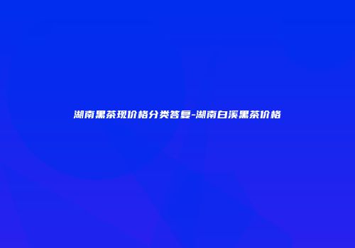 湖南黑茶现价格分类答复-湖南白溪黑茶价格
