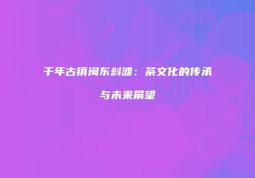 千年古镇闽东斜滩：茶文化的传承与未来展望