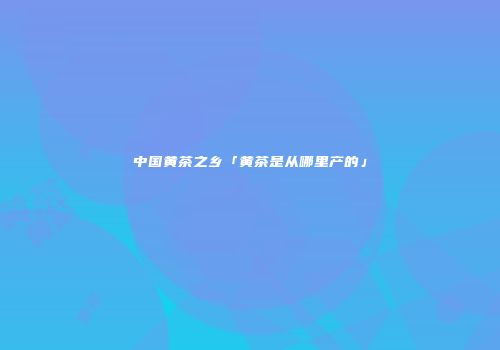 中国黄茶之乡「黄茶是从哪里产的」