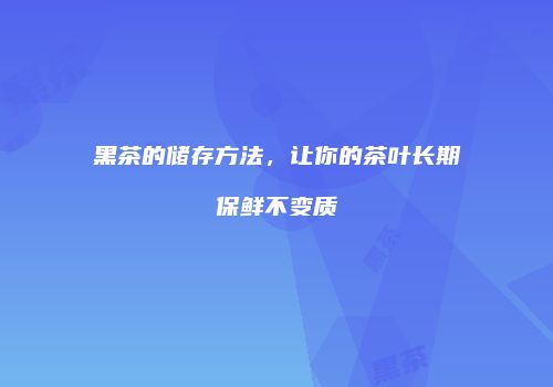 黑茶的储存方法，让你的茶叶长期保鲜不变质