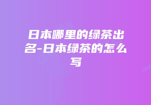 日本哪里的绿茶出名-日本绿茶的怎么写