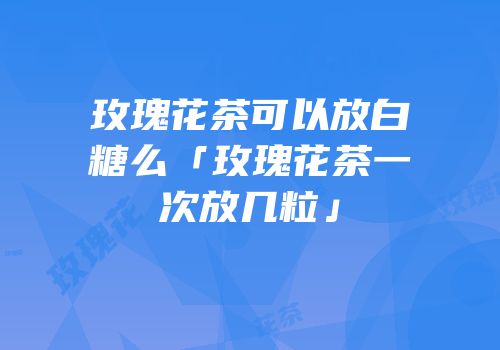 玫瑰花茶可以放白糖么「玫瑰花茶一次放几粒」