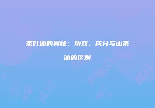 茶叶油的奥秘：功效、成分与山茶油的区别