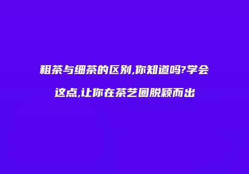 粗茶与细茶的区别,你知道吗?学会这点,让你在茶艺圈脱颖而出