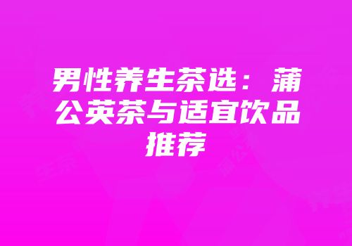 男性养生茶选：蒲公英茶与适宜饮品推荐