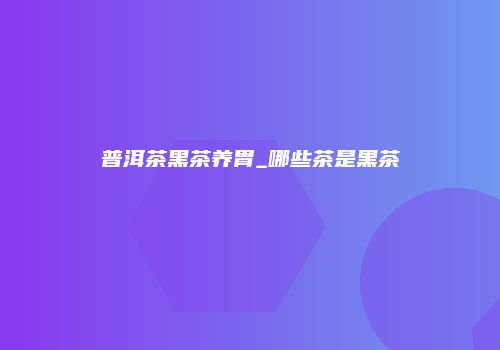 普洱茶黑茶养胃_哪些茶是黑茶