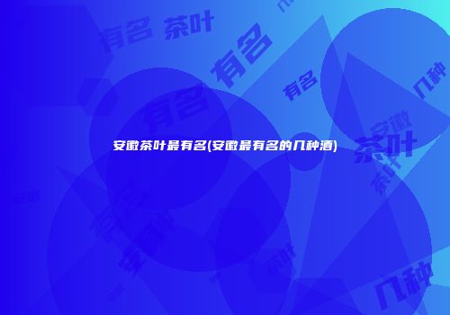 安徽茶叶最有名(安徽最有名的几种酒)