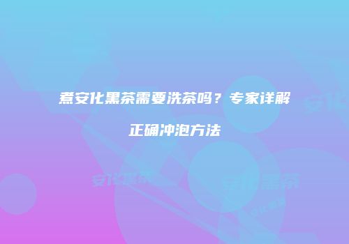 煮安化黑茶需要洗茶吗？专家详解正确冲泡方法