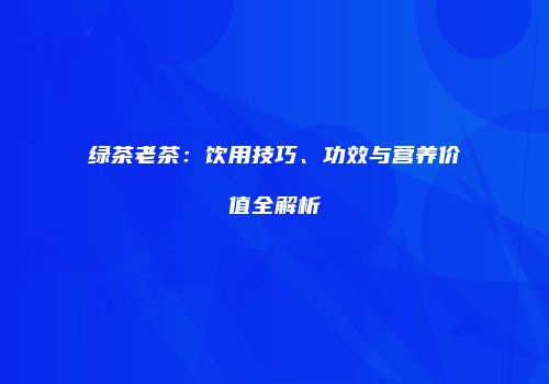 绿茶老茶：饮用技巧、功效与营养价值全解析