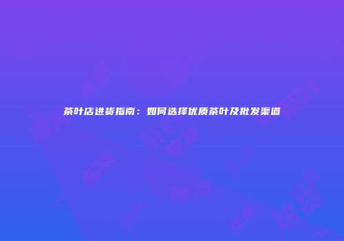 茶叶店进货指南：如何选择优质茶叶及批发渠道