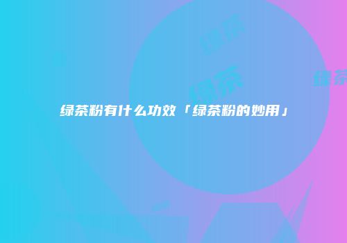 绿茶粉有什么功效「绿茶粉的妙用」