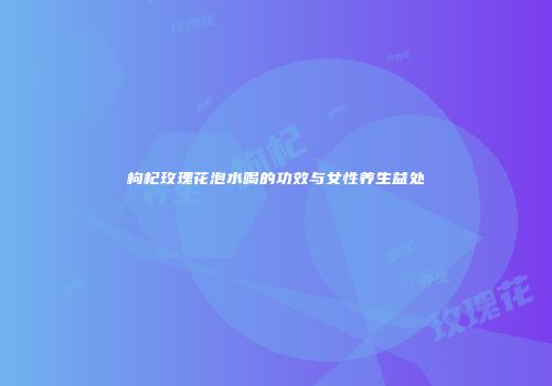 枸杞玫瑰花泡水喝的功效与女性养生益处