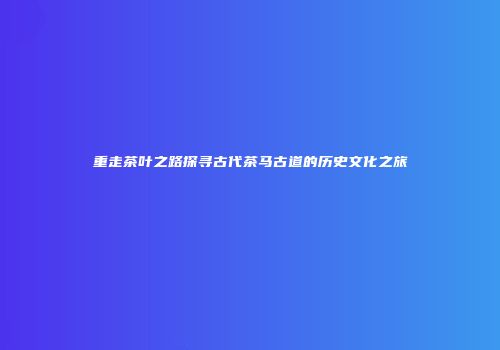 重走茶叶之路探寻古代茶马古道的历史文化之旅