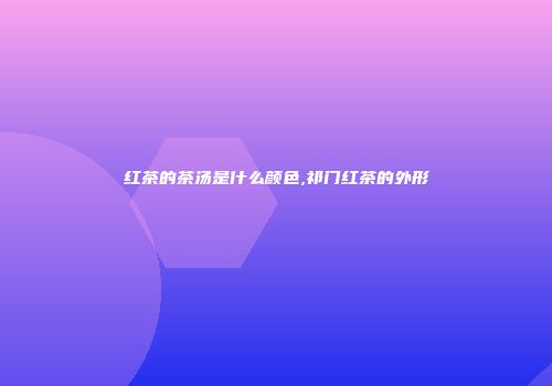 红茶的茶汤是什么颜色,祁门红茶的外形