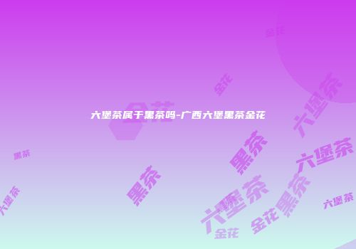 六堡茶属于黑茶吗-广西六堡黑茶金花