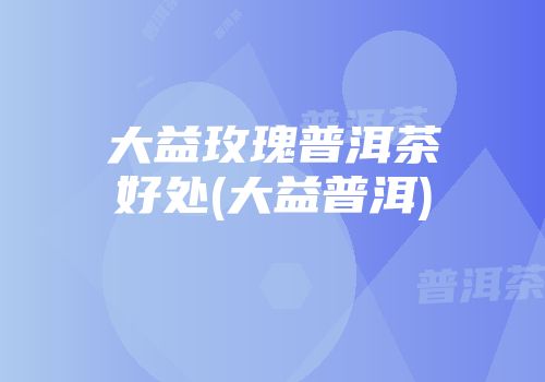 大益玫瑰普洱茶好处(大益普洱)