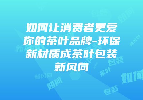 如何让消费者更爱你的茶叶品牌-环保新材质成茶叶包装新风向