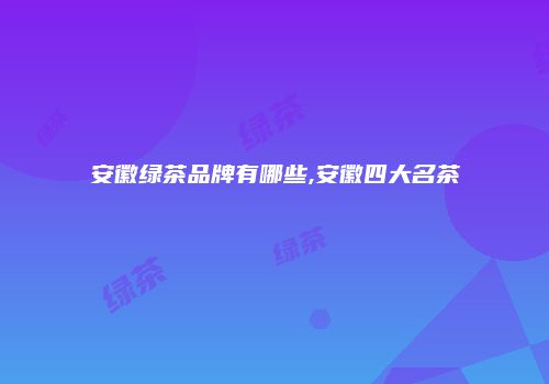 安徽绿茶品牌有哪些,安徽四大名茶
