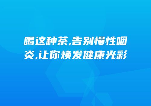 喝这种茶,告别慢性咽炎,让你焕发健康光彩