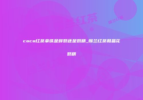 coco红茶拿铁是鲜奶还是奶精_锡兰红茶和晶花奶精