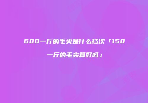 600一斤的毛尖是什么档次「150一斤的毛尖算好吗」