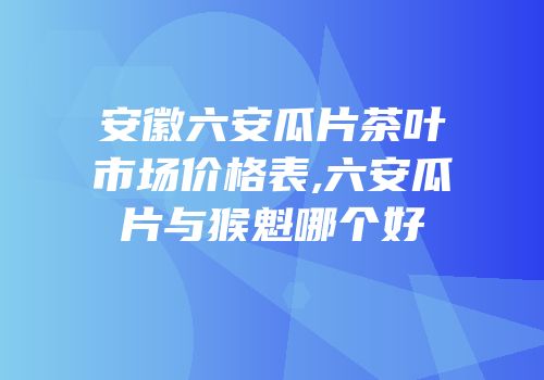 安徽六安瓜片茶叶市场价格表,六安瓜片与猴魁哪个好