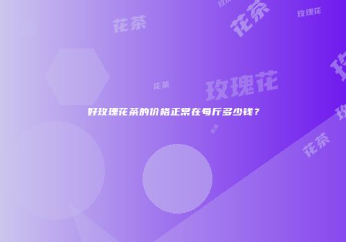好玫瑰花茶的价格正常在每斤多少钱？