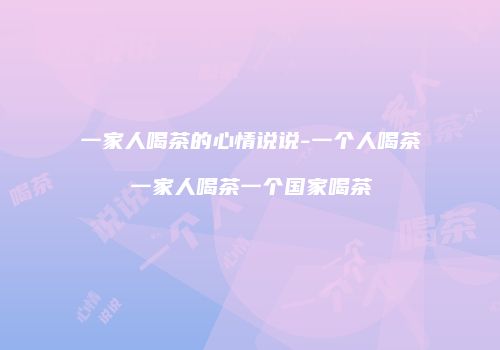 一家人喝茶的心情说说-一个人喝茶一家人喝茶一个国家喝茶