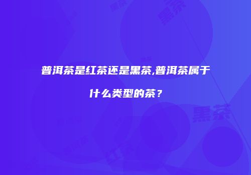 普洱茶是红茶还是黑茶,普洱茶属于什么类型的茶？