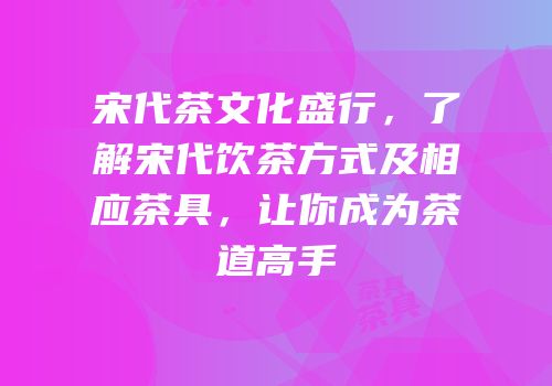 宋代茶文化盛行，了解宋代饮茶方式及相应茶具，让你成为茶道高手