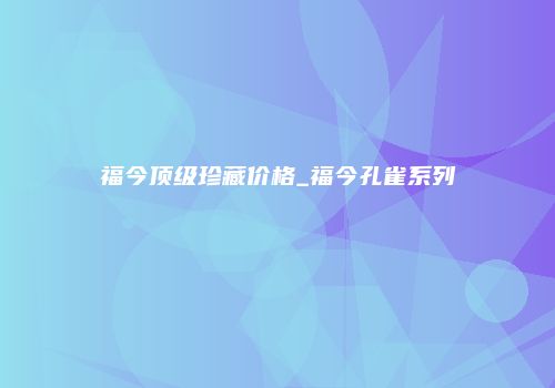 福今顶级珍藏价格_福今孔雀系列