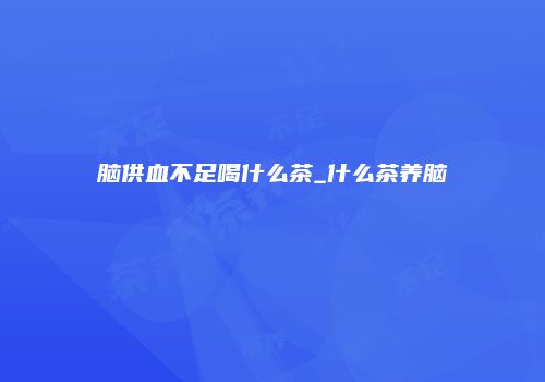 脑供血不足喝什么茶_什么茶养脑