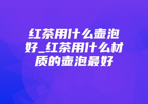 红茶用什么壶泡好_红茶用什么材质的壶泡最好