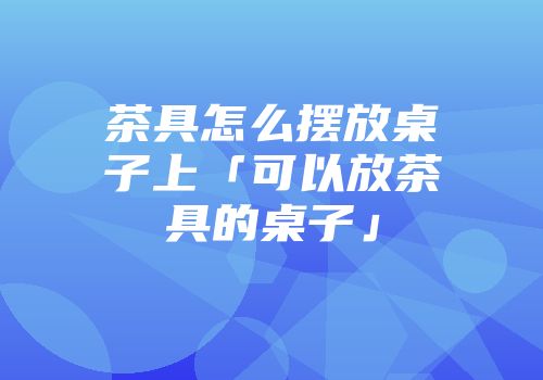 茶具怎么摆放桌子上「可以放茶具的桌子」